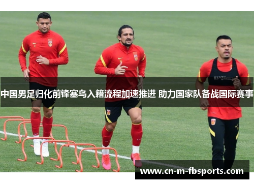 中国男足归化前锋塞鸟入籍流程加速推进 助力国家队备战国际赛事