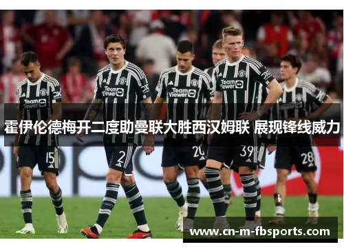 霍伊伦德梅开二度助曼联大胜西汉姆联 展现锋线威力