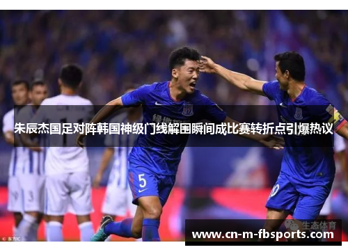 朱辰杰国足对阵韩国神级门线解围瞬间成比赛转折点引爆热议