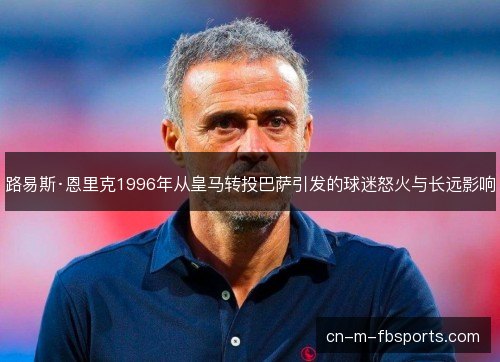 路易斯·恩里克1996年从皇马转投巴萨引发的球迷怒火与长远影响